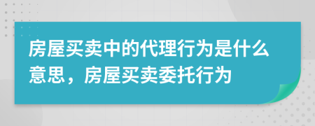 房屋買賣中的代理行為是什么意思，房屋買賣委托行為