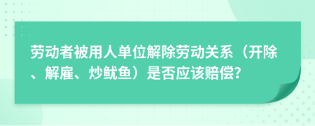 勞動(dòng)者被用人單位解除勞動(dòng)關(guān)系（開(kāi)除、解雇、炒魷魚(yú)）是否應(yīng)該賠償？
