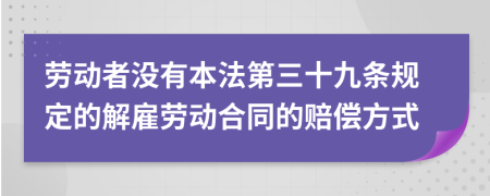 勞動者沒有本法第三十九條規(guī)定的解雇勞動合同的賠償方式