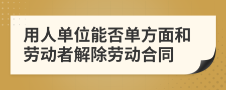 用人單位能否單方面和勞動(dòng)者解除勞動(dòng)合同