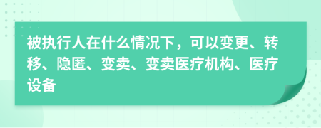 被執(zhí)行人在什么情況下，可以變更、轉(zhuǎn)移、隱匿、變賣、變賣醫(yī)療機構(gòu)、醫(yī)療設(shè)備
