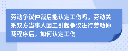 勞動(dòng)爭(zhēng)議仲裁后能認(rèn)定工傷嗎，勞動(dòng)關(guān)系雙方當(dāng)事人因工引起爭(zhēng)議進(jìn)行勞動(dòng)仲裁程序后，如何認(rèn)定工傷