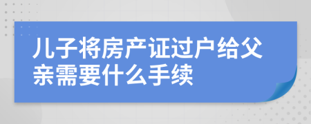 兒子將房產(chǎn)證過戶給父親需要什么手續(xù)