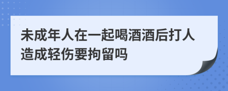 未成年人在一起喝酒酒后打人造成輕傷要拘留嗎