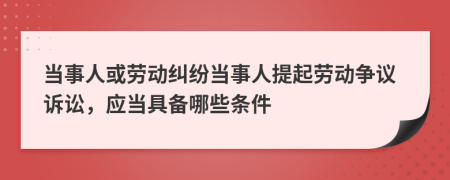 當(dāng)事人或勞動(dòng)糾紛當(dāng)事人提起勞動(dòng)爭(zhēng)議訴訟，應(yīng)當(dāng)具備哪些條件