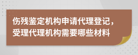 傷殘鑒定機構(gòu)申請代理登記，受理代理機構(gòu)需要哪些材料