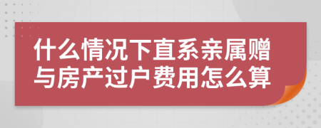 什么情況下直系親屬贈與房產(chǎn)過戶費(fèi)用怎么算