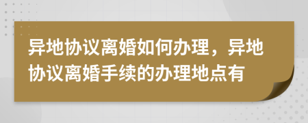 異地協(xié)議離婚如何辦理，異地協(xié)議離婚手續(xù)的辦理地點有
