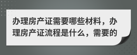 辦理房產(chǎn)證需要哪些材料，辦理房產(chǎn)證流程是什么，需要的