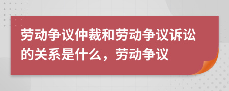 勞動(dòng)爭(zhēng)議仲裁和勞動(dòng)爭(zhēng)議訴訟的關(guān)系是什么，勞動(dòng)爭(zhēng)議