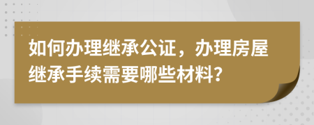 如何辦理繼承公證，辦理房屋繼承手續(xù)需要哪些材料？