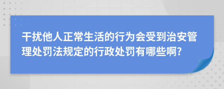 干擾他人正常生活的行為會受到治安管理處罰法規(guī)定的行政處罰有哪些啊?