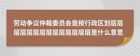 勞動爭議仲裁委員會是按行政區(qū)劃層層層層層層層層層層層層層層是什么意思