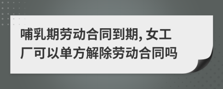 哺乳期勞動合同到期, 女工廠可以單方解除勞動合同嗎