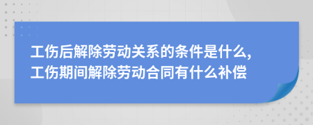 工傷后解除勞動關(guān)系的條件是什么, 工傷期間解除勞動合同有什么補(bǔ)償