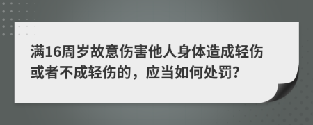 滿16周歲故意傷害他人身體造成輕傷或者不成輕傷的，應當如何處罰？