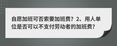 自愿加班可否索要加班費？2、用人單位是否可以不支付勞動者的加班費？