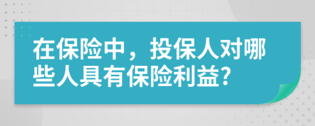 在保險(xiǎn)中，投保人對(duì)哪些人具有保險(xiǎn)利益?