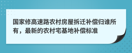 國(guó)家修高速路農(nóng)村房屋拆遷補(bǔ)償歸誰(shuí)所有，最新的農(nóng)村宅基地補(bǔ)償標(biāo)準(zhǔn)