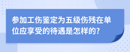 參加工傷鑒定為五級傷殘在單位應(yīng)享受的待遇是怎樣的?
