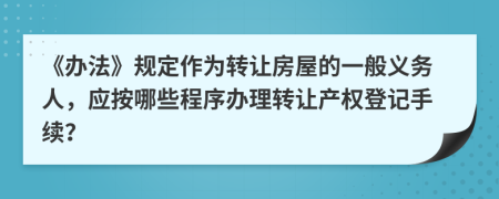 《辦法》規(guī)定作為轉(zhuǎn)讓房屋的一般義務(wù)人，應(yīng)按哪些程序辦理轉(zhuǎn)讓產(chǎn)權(quán)登記手續(xù)？