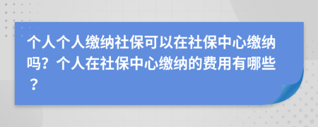 個(gè)人個(gè)人繳納社保可以在社保中心繳納嗎？個(gè)人在社保中心繳納的費(fèi)用有哪些？