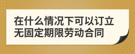 在什么情況下可以訂立無(wú)固定期限勞動(dòng)合同