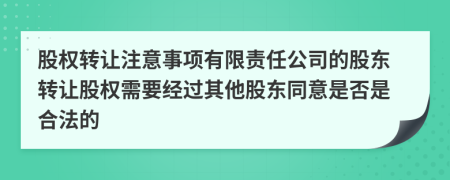 股權(quán)轉(zhuǎn)讓注意事項有限責(zé)任公司的股東轉(zhuǎn)讓股權(quán)需要經(jīng)過其他股東同意是否是合法的