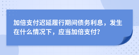 加倍支付遲延履行期間債務(wù)利息，發(fā)生在什么情況下，應(yīng)當(dāng)加倍支付？