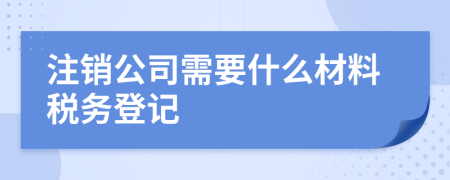 注銷公司需要什么材料稅務(wù)登記