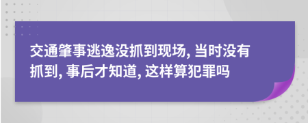 交通肇事逃逸沒抓到現(xiàn)場, 當時沒有抓到, 事后才知道, 這樣算犯罪嗎