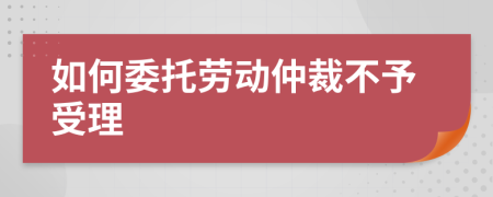 如何委托勞動(dòng)仲裁不予受理