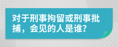 對(duì)于刑事拘留或刑事批捕，會(huì)見(jiàn)的人是誰(shuí)？