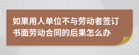 如果用人單位不與勞動者簽訂書面勞動合同的后果怎么辦