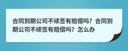 合同到期公司不續(xù)簽有賠償嗎？合同到期公司不續(xù)簽有賠償嗎？怎么辦