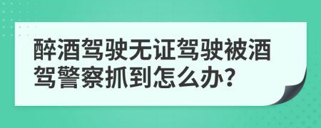 醉酒駕駛無證駕駛被酒駕警察抓到怎么辦？