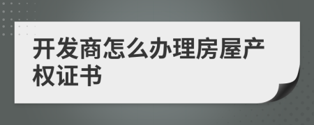 開發(fā)商怎么辦理房屋產(chǎn)權(quán)證書