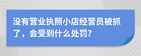 沒有營業(yè)執(zhí)照小店經(jīng)營員被抓了，會受到什么處罰？