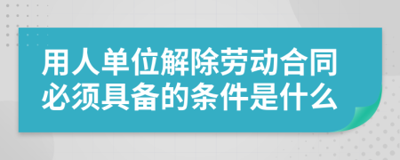用人單位解除勞動合同必須具備的條件是什么