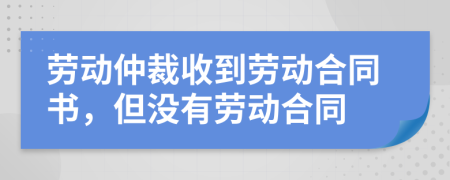 勞動仲裁收到勞動合同書，但沒有勞動合同