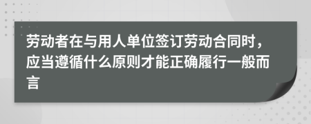 勞動者在與用人單位簽訂勞動合同時，應(yīng)當(dāng)遵循什么原則才能正確履行一般而言