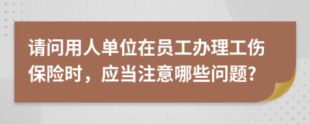 請問用人單位在員工辦理工傷保險時，應(yīng)當(dāng)注意哪些問題?