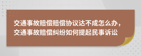交通事故賠償賠償協(xié)議達不成怎么辦，交通事故賠償糾紛如何提起民事訴訟