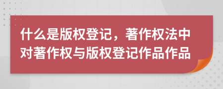 什么是版權登記，著作權法中對著作權與版權登記作品作品