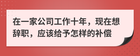 在一家公司工作十年，現(xiàn)在想辭職，應(yīng)該給予怎樣的補(bǔ)償