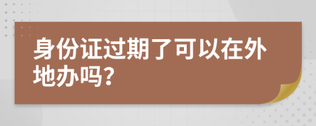 身份證過期了可以在外地辦嗎？