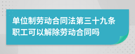 單位制勞動(dòng)合同法第三十九條職工可以解除勞動(dòng)合同嗎