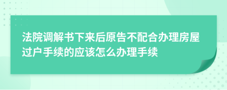 法院調(diào)解書下來后原告不配合辦理房屋過戶手續(xù)的應(yīng)該怎么辦理手續(xù)