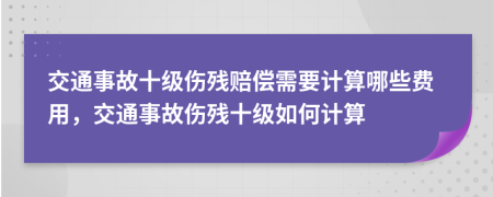 交通事故十級傷殘賠償需要計(jì)算哪些費(fèi)用，交通事故傷殘十級如何計(jì)算