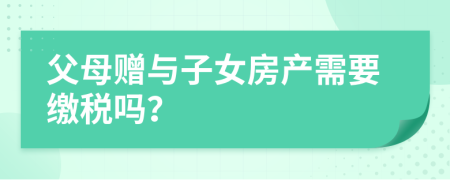 父母贈(zèng)與子女房產(chǎn)需要繳稅嗎？